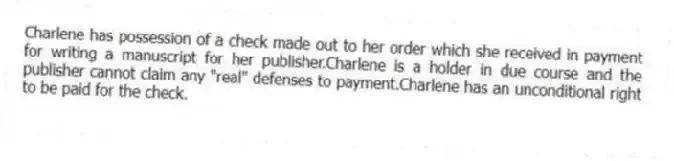 Charlene has possession of a check made out to her order which she received in payment for writing a manuscript for her publisher.Charlene is a holder in due course and the publisher cannot claim any "real" defenses to payment.Charlene has an unconditional right to be paid for the check.