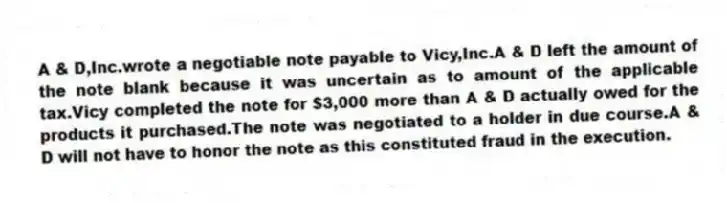 A & D,Inc.wrote a negotiable note payable to Vicy,Inc.A & D left the amount of the note blank because it was uncertain as to amount of the applicable tax.Vicy completed the note for $3,000 more than A & D actually owed for the products it purchased.The note was negotiated to a holder in due course.A & D will not have to honor the note as this constituted fraud in the execution.