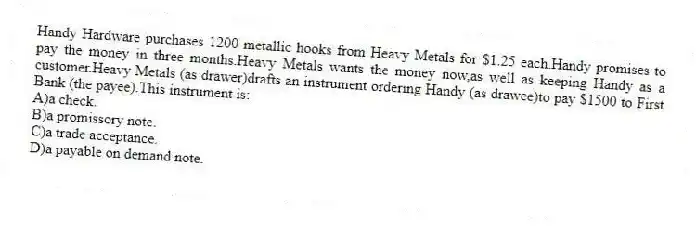 Handy Hardware purchases 1200 metallic hooks from Heavy Metals for $1.25 each.Handy promises to pay the money in three months.Heavy Metals wants the money now,as well as keeping Handy as a customer.Heavy Metals (as drawer)drafts an instrument ordering Handy (as drawee)to pay $1500 to First Bank (the payee).This instrument is:
A)a check.
B)a promissory note.
C)a trade acceptance.
D)a payable on demand note.