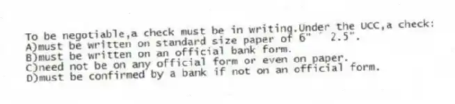 To be negotiable,a check must be in writing.Under the UCC,a check:
A)must be written on standard size paper of 6" ´ 2.5".
B)must be written on an official bank form.
C)need not be on any official form or even on paper.
D)must be confirmed by a bank if not on an official form.