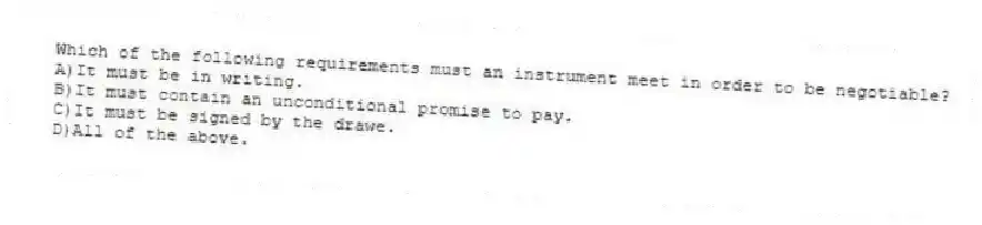 Which of the following requirements must an instrument meet in order to be negotiable?
A)It must be in writing.
B)It must contain an unconditional promise to pay.
C)It must be signed by the drawe.
D)All of the above.