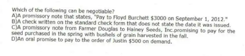 Which of the following can be negotiable?
A)A promissory note that states, "Pay to Floyd Burchett $3000 on September 1, 2012."
B)A check written on the standard check form that does not state the date it was issued.
C)A promissory note from Farmer Douglas to Hainey Seeds, Inc.promising to pay for the seed purchased in the spring with bushels of grain harvested in the fall.
D)An oral promise to pay to the order of Justin $500 on demand.