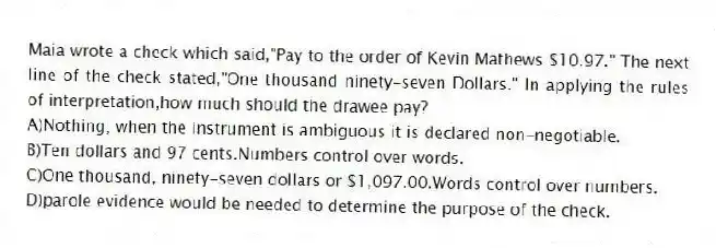 Maia wrote a check which said,"Pay to the order of Kevin Mathews $10.97." The next line of the check stated,"One thousand ninety-seven Dollars." In applying the rules of interpretation,how much should the drawee pay?
A)Nothing; when the instrument is ambiguous it is declared non-negotiable.
B)Ten dollars and 97 cents.Numbers control over words.
C)One thousand, ninety-seven dollars or $1,097.00.Words control over numbers.
D)parole evidence would be needed to determine the purpose of the check.