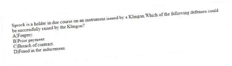 Sprock is a holder in due course on an instrument issued by a Klingon.Which of the following defenses could be successfully raised by the Klingon?
A)Forgery.
B)Prior payment.
C)Breach of contract.
D)Fraud in the inducement.