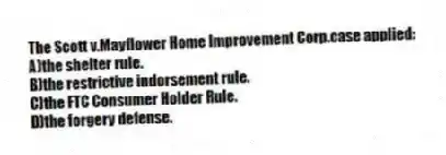 The Scott v.Mayflower Home Improvement Corp.case applied:
A)the shelter rule.
B)the restrictive indorsement rule.
C)the FTC Consumer Holder Rule.
D)the forgery defense.