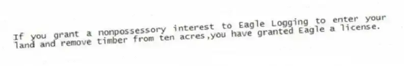 If you grant a nonpossessory interest to Eagle Logging to enter your land and remove timber from ten acres,you have granted Eagle a license.