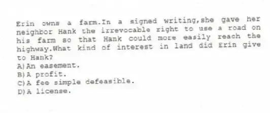 Erin owns a farm.In a signed writing,she gave her neighbor Hank the irrevocable right to use a road on his farm so that Hank could more easily reach the highway.What kind of interest in land did Erin give to Hank?
A)An easement.
B)A profit.
C)A fee simple defeasible.
D)A license.