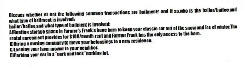 Discuss whether or not the following common transactions are bailments and if so,who is the bailor/bailee,and what type of bailment is involved:
bailor/bailee,and what type of bailment is involved:
A)Renting storage space in Farmer's Frank's huge barn to keep your classic car out of the snow and ice of winter.The rental agreement provides for $100/month rent and Farmer Frank has the only access to the barn.
B)Hiring a moving company to move your belongings to a new residence.
C)Loaning your lawn mower to your neighbor.
D)Parking your car in a "park and lock" parking lot.