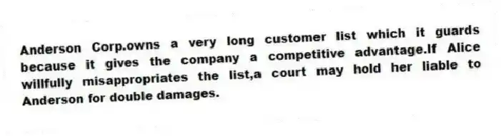 Anderson Corp.owns a very long customer list which it guards because it gives the company a competitive advantage.If Alice willfully misappropriates the list,a court may hold her liable to Anderson for double damages.