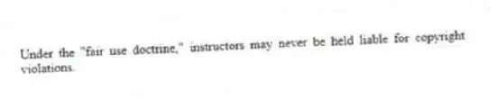 Under the "fair use doctrine," instructors may never be held liable for copyright violations.