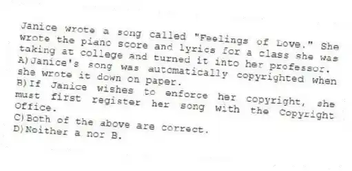 Janice wrote a song called "Feelings of Love." She wrote the piano score and lyrics for a class she was taking at college and turned it into her professor.
A)Janice's song was automatically copyrighted when she wrote it down on paper.
B)If Janice wishes to enforce her copyright, she must first register her song with the Copyright Office.
C)Both of the above are correct.
D)Neither a nor B.