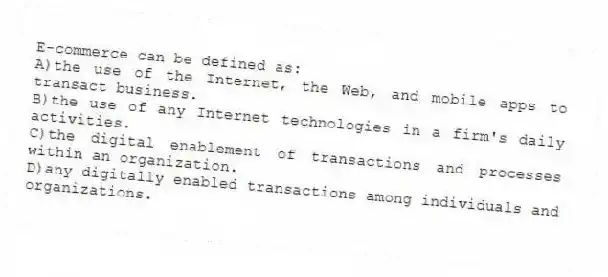 E-commerce can be defined as:
A)the use of the Internet, the Web, and mobile apps to transact business.
B)the use of any Internet technologies in a firm's daily activities.
C)the digital enablement of transactions and processes within an organization.
D)any digitally enabled transactions among individuals and organizations.