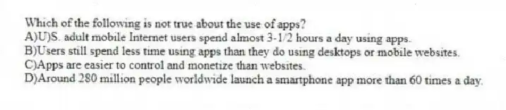 Which of the following is not true about the use of apps?
A)U)S. adult mobile Internet users spend almost 3-1/2 hours a day using apps.
B)Users still spend less time using apps than they do using desktops or mobile websites.
C)Apps are easier to control and monetize than websites.
D)Around 280 million people worldwide launch a smartphone app more than 60 times a day.
