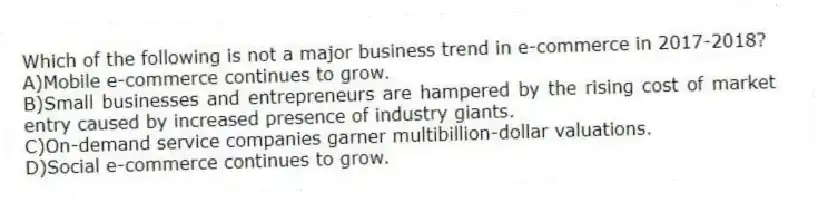 Which of the following is not a major business trend in e-commerce in 2017-2018?
A)Mobile e-commerce continues to grow.
B)Small businesses and entrepreneurs are hampered by the rising cost of market entry caused by increased presence of industry giants.
C)On-demand service companies garner multibillion-dollar valuations.
D)Social e-commerce continues to grow.
