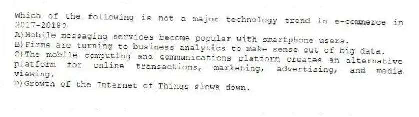 Which of the following is not a major technology trend in e-commerce in 2017-2018?
A)Mobile messaging services become popular with smartphone users.
B)Firms are turning to business analytics to make sense out of big data.
C)The mobile computing and communications platform creates an alternative platform for online transactions, marketing, advertising, and media viewing.
D)Growth of the Internet of Things slows down.