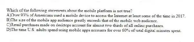 Which of the following statements about the mobile platform is not true?
A)Over 93% of Americans used a mobile device to access the Internet at least some of the time in 2017.
B)The size of the mobile app audience greatly exceeds that of the mobile web audience.
C)Retail purchases made on desktops account for almost two-thirds of all online purchases.
D)The time U.S. adults spend using mobile apps accounts for over 60% of total digital minutes spent.