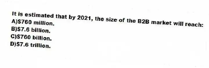 It is estimated that by 2021, the size of the B2B market will reach:
A)$760 million.
B)$7.6 billion.
C)$760 billion.
D)$7.6 trillion.