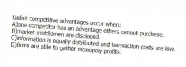 Unfair competitive advantages occur when:
A)one competitor has an advantage others cannot purchase.
B)market middlemen are displaced.
C)information is equally distributed and transaction costs are low.
D)firms are able to gather monopoly profits.