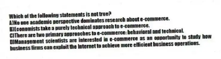 Which of the following statements is not true?
A)No one academic perspective dominates research about e-commerce.
B)Economists take a purely technical approach to e-commerce.
C)There are two primary approaches to e-commerce: behavioral and technical.
D)Management scientists are interested in e-commerce as an opportunity to study how business firms can exploit the Internet to achieve more efficient business operations.