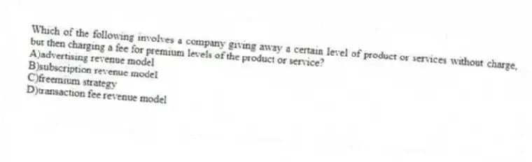 Which of the following involves a company giving away a certain level of product or services without charge, but then charging a fee for premium levels of the product or service?
A)advertising revenue model
B)subscription revenue model
C)freemium strategy
D)transaction fee revenue model