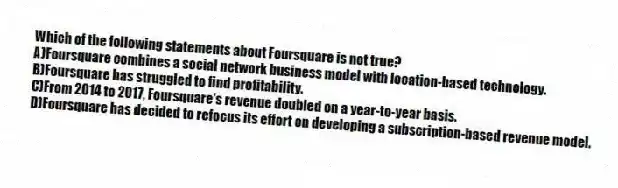 Which of the following statements about Foursquare is not true?
A)Foursquare combines a social network business model with location-based technology.
B)Foursquare has struggled to find profitability.
C)From 2014 to 2017, Foursquare's revenue doubled on a year-to-year basis.
D)Foursquare has decided to refocus its effort on developing a subscription-based revenue model.