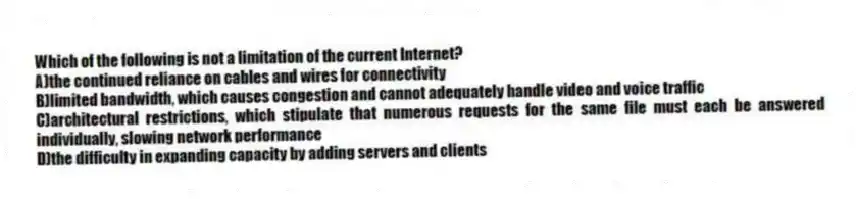 Which of the following is not a limitation of the current Internet?
A)the continued reliance on cables and wires for connectivity
B)limited bandwidth, which causes congestion and cannot adequately handle video and voice traffic
C)architectural restrictions, which stipulate that numerous requests for the same file must each be answered individually, slowing network performance
D)the difficulty in expanding capacity by adding servers and clients