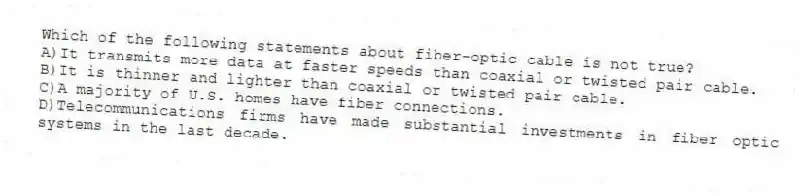 Which of the following statements about fiber-optic cable is not true?
A)It transmits more data at faster speeds than coaxial or twisted pair cable.
B)It is thinner and lighter than coaxial or twisted pair cable.
C)A majority of U.S. homes have fiber connections.
D)Telecommunications firms have made substantial investments in fiber optic systems in the last decade.