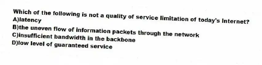 Which of the following is not a quality of service limitation of today's Internet?
A)latency
B)the uneven flow of information packets through the network
C)insufficient bandwidth in the backbone
D)low level of guaranteed service