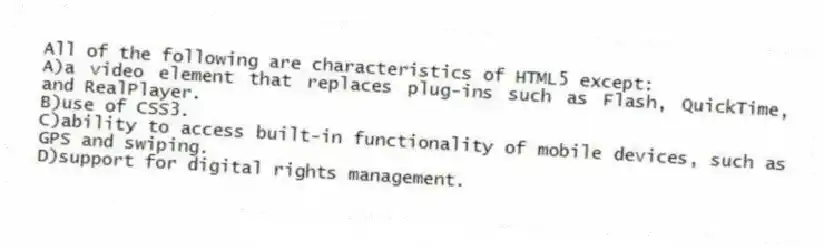 All of the following are characteristics of HTML5 except:
A)a video element that replaces plug-ins such as Flash, QuickTime, and RealPlayer.
B)use of CSS3.
C)ability to access built-in functionality of mobile devices, such as GPS and swiping.
D)support for digital rights management.