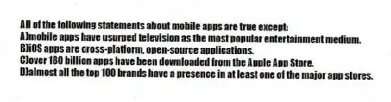 All of the following statements about mobile apps are true except:
A)mobile apps have usurped television as the most popular entertainment medium.
B)iOS apps are cross-platform, open-source applications.
C)over 180 billion apps have been downloaded from the Apple App Store.
D)almost all the top 100 brands have a presence in at least one of the major app stores.