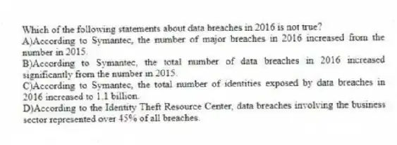 Which of the following statements about data breaches in 2016 is not true?
A)According to Symantec, the number of major breaches in 2016 increased from the number in 2015.
B)According to Symantec, the total number of data breaches in 2016 increased significantly from the number in 2015.
C)According to Symantec, the total number of identities exposed by data breaches in 2016 increased to 1.1 billion.
D)According to the Identity Theft Resource Center, data breaches involving the business sector represented over 45% of all breaches.