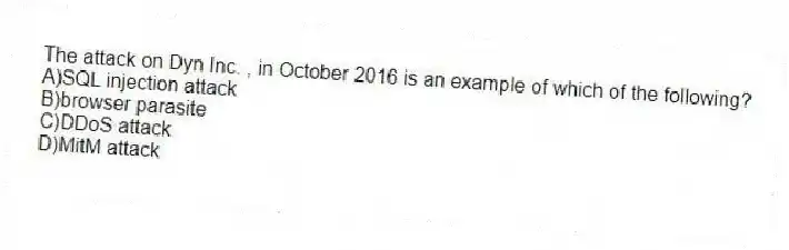 The attack on Dyn Inc. , in October 2016 is an example of which of the following?
A)SQL injection attack
B)browser parasite
C)DDoS attack
D)MitM attack