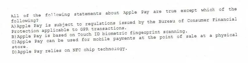 All of the following statements about Apple Pay are true except which of the following?
A)Apple Pay is subject to regulations issued by the Bureau of Consumer Financial Protection applicable to GPR transactions.
B)Apple Pay is based on Touch ID biometric fingerprint scanning.
C)Apple Pay can be used for mobile payments at the point of sale at a physical store.
D)Apple Pay relies on NFC chip technology.