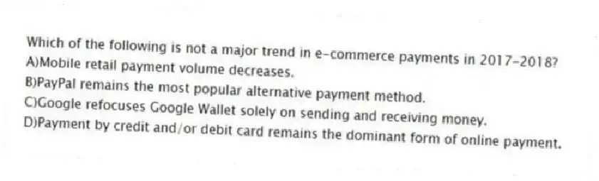 Which of the following is not a major trend in e-commerce payments in 2017-2018?
A)Mobile retail payment volume decreases.
B)PayPal remains the most popular alternative payment method.
C)Google refocuses Google Wallet solely on sending and receiving money.
D)Payment by credit and/or debit card remains the dominant form of online payment.