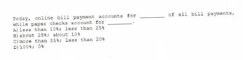 Today, online bill payment accounts for ________ of all bill payments, while paper checks account for ________.
A)less than 10%; less than 25%
B)about 25%; about 10%
C)more than 55%; less than 20%
D)100%; 0%