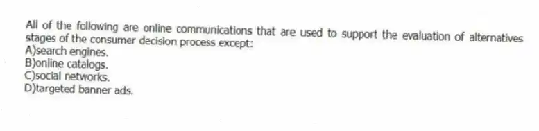 All of the following are online communications that are used to support the evaluation of alternatives stages of the consumer decision process except:
A)search engines.
B)online catalogs.
C)social networks.
D)targeted banner ads.