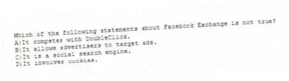 Which of the following statements about Facebook Exchange is not true?
A)It competes with DoubleClick.
B)It allows advertisers to target ads.
C)It is a social search engine.
D)It involves cookies.