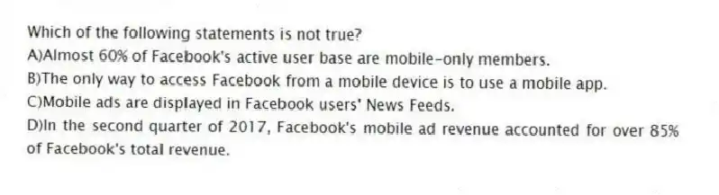 Which of the following statements is not true?
A)Almost 60% of Facebook's active user base are mobile-only members.
B)The only way to access Facebook from a mobile device is to use a mobile app.
C)Mobile ads are displayed in Facebook users' News Feeds.
D)In the second quarter of 2017, Facebook's mobile ad revenue accounted for over 85% of Facebook's total revenue.
