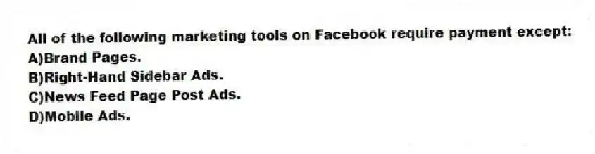 All of the following marketing tools on Facebook require payment except:
A)Brand Pages.
B)Right-Hand Sidebar Ads.
C)News Feed Page Post Ads.
D)Mobile Ads.