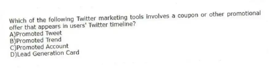 Which of the following Twitter marketing tools involves a coupon or other promotional offer that appears in users' Twitter timeline?
A)Promoted Tweet
B)Promoted Trend
C)Promoted Account
D)Lead Generation Card