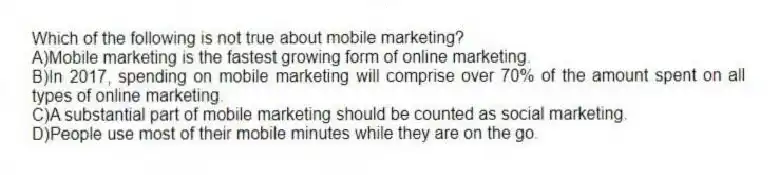Which of the following is not true about mobile marketing?
A)Mobile marketing is the fastest growing form of online marketing.
B)In 2017, spending on mobile marketing will comprise over 70% of the amount spent on all types of online marketing.
C)A substantial part of mobile marketing should be counted as social marketing.
D)People use most of their mobile minutes while they are on the go.