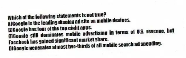 Which of the following statements is not true?
A)Google is the leading display ad site on mobile devices.
B)Google has four of the top eight apps.
C)Google still dominates mobile advertising in terms of U.S. revenue, but Facebook has gained significant market share.
D)Google generates almost two-thirds of all mobile search ad spending.