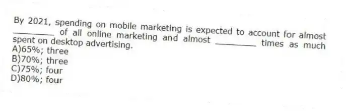 By 2021, spending on mobile marketing is expected to account for almost ________ of all online marketing and almost ________ times as much spent on desktop advertising.
A)65%; three
B)70%; three
C)75%; four
D)80%; four