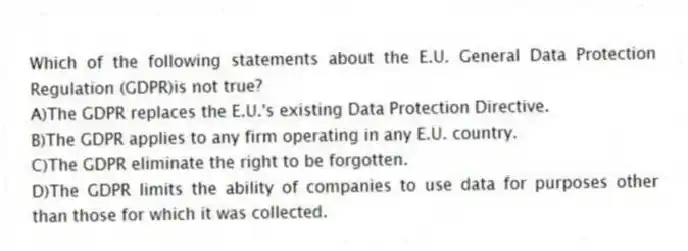 Which of the following statements about the E.U. General Data Protection Regulation (GDPR)is not true?
A)The GDPR replaces the E.U.'s existing Data Protection Directive.
B)The GDPR applies to any firm operating in any E.U. country.
C)The GDPR eliminate the right to be forgotten.
D)The GDPR limits the ability of companies to use data for purposes other than those for which it was collected.