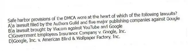 Safe harbor provisions of the DMCA were at the heart of which of the following lawsuits?
A)a lawsuit filed by the Authors Guild and five major publishing companies against Google
B)a lawsuit brought by Viacom against YouTube and Google
C)Government Employees Insurance Company v. Google, Inc.
D)Google, Inc. v. American Blind & Wallpaper Factory, Inc.