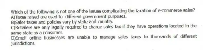 Which of the following is not one of the issues complicating the taxation of e-commerce sales?
A)Taxes raised are used for different government purposes.
B)Sales taxes and policies vary by state and country.
C)Retailers are only legally required to charge sales tax if they have operations located in the same state as a consumer.
D)Small online businesses are unable to manage sales taxes to thousands of different jurisdictions.