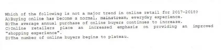 Which of the following is not a major trend in online retail for 2017-2018?
A)Buying online has become a normal, mainstream, everyday experience.
B)The average annual purchase of online buyers continues to increase.
C)Online retailers place an increased emphasis on providing an improved "shopping experience".
D)The number of online buyers begins to plateau.