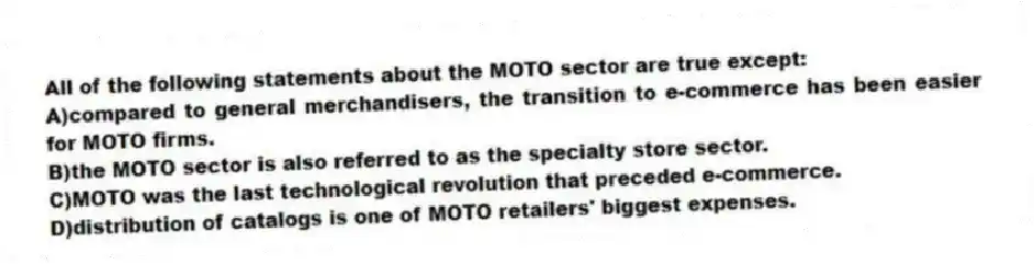 All of the following statements about the MOTO sector are true except:
A)compared to general merchandisers, the transition to e-commerce has been easier for MOTO firms.
B)the MOTO sector is also referred to as the specialty store sector.
C)MOTO was the last technological revolution that preceded e-commerce.
D)distribution of catalogs is one of MOTO retailers' biggest expenses.
