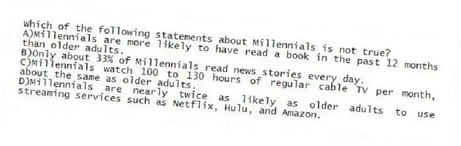 Which of the following statements about Millennials is not true?
A)Millennials are more likely to have read a book in the past 12 months than older adults.
B)Only about 33% of Millennials read news stories every day.
C)Millennials watch 100 to 130 hours of regular cable TV per month, about the same as older adults.
D)Millennials are nearly twice as likely as older adults to use streaming services such as Netflix, Hulu, and Amazon.