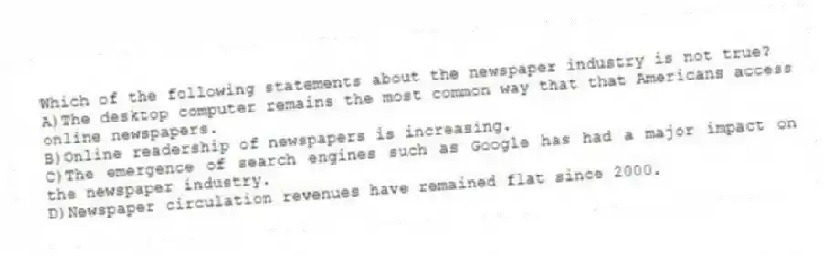 Which of the following statements about the newspaper industry is not true?
A)The desktop computer remains the most common way that that Americans access online newspapers.
B)Online readership of newspapers is increasing.
C)The emergence of search engines such as Google has had a major impact on the newspaper industry.
D)Newspaper circulation revenues have remained flat since 2000.